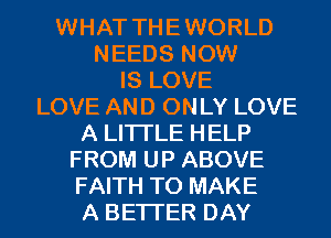 WHAT THE WORLD
NEEDS NOW
IS LOVE
LOVE AND ONLY LOVE
A LITTLE HELP
FROM UP ABOVE
FAITH TO MAKE
A BETTER DAY