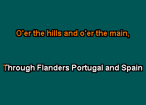 O'er the hills and o'er the main,

Through Flanders Portugal and Spain