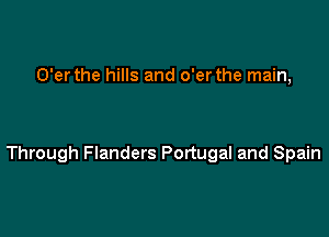 O'er the hills and o'er the main,

Through Flanders Portugal and Spain