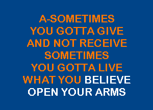 A-SOMETIMES
YOU GOTTA GIVE
AND NOT RECEIVE
SOMETIMES
YOU GOTTA LIVE
WHAT YOU BELIEVE
OPEN YOUR ARMS