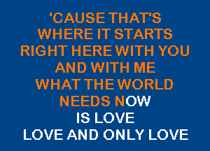 'CAUSE THAT'S
WHERE IT STARTS

RIGHT HEREWITH YOU
AND WITH ME
WHAT THEWORLD
NEEDS NOW
IS LOVE
LOVE AND ONLY LOVE