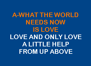 A-WHAT THE WORLD
NEEDS NOW
IS LOVE
LOVE AND ONLY LOVE
A LITTLE HELP
FROM UP ABOVE