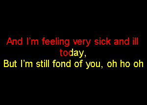 And I'm feeling very sick and ill
today.

But Fm still fond of you, oh ho oh