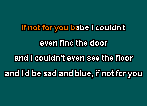 If not for you babe I couldn't
even fund the door

and I couldn't even see the floor

and I'd be sad and blue, if not for you