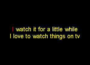 I watch it for a little while

I love to watch things on tv