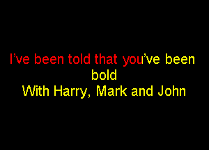 I've been told that youeve been
bold

With Harry, Mark and John