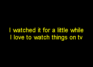 I watched it for a little while

I love to watch things on tv