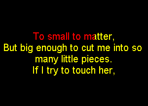 To small to matter,
But big enough to cut me into so

many little pieces.
If I try to touch her,