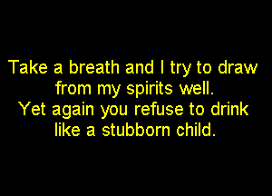 Take a breath and I try to draw
from my spirits well.

Yet again you refuse to drink
like a stubborn child.