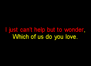 I just cant help but to wonder,

Which of us do you love.