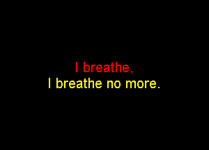 I breathe,

I breathe no more.