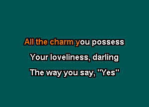 All the charm you possess

Your loveliness, darling

The way you say, Yes