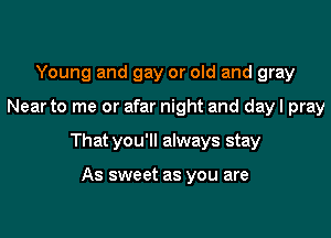 Young and gay or old and gray

Near to me or afar night and day I pray

That you'll always stay

As sweet as you are