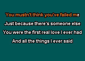 You mustn't think you've failed me
Just because there's someone else
You were the first real love I ever had

And all the things I ever said