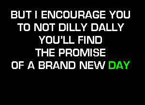 BUT I ENCOURAGE YOU
TO NOT DILLY DALLY
YOU'LL FIND
THE PROMISE
OF A BRAND NEW DAY