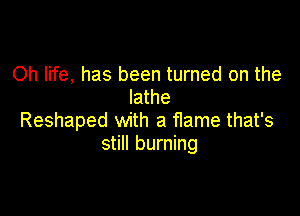 Oh life, has been turned on the
lathe

Reshaped with a flame that's
still burning