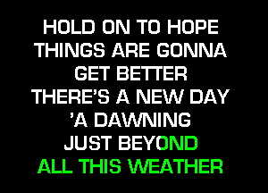 HOLD ON TO HOPE
THINGS ARE GONNA
GET BETTER
THERE'S A NEW DAY
'A DAWNING
JUST BEYOND
ALL THIS WEATHER