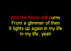 And the flame still burns
From a glimmer of then

It lights up again in my life
In my life, yeah