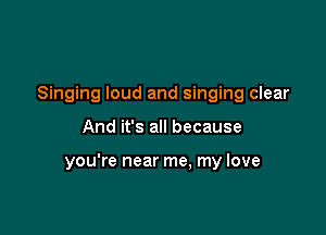 Singing loud and singing clear

And it's all because

you're near me. my love