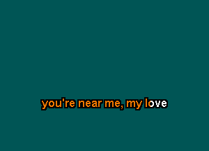 you're near me. my love