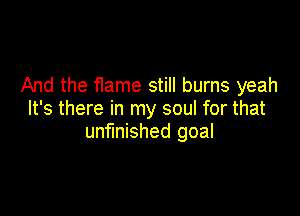 And the Hame still burns yeah

It's there in my soul for that
unfinished goal