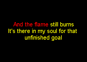 And the flame still burns

It's there in my soul for that
unfinished goal