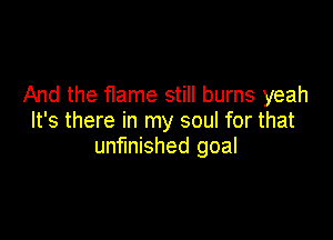 And the Hame still burns yeah

It's there in my soul for that
unfinished goal