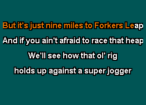 But it'sjust nine miles to Forkers Leap
And if you ain't afraid to race that heap
We'll see how that ol' rig

holds up against a superjogger