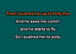 Then I pushed her up to forty-f'we
And he sees me comin'

and he starts to fly

So I pushed her to sixty