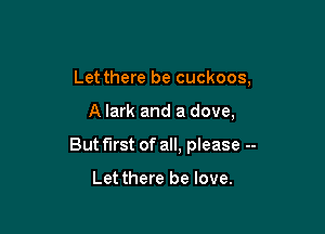 Let there be cuckoos,

A Iark and a dove,

But first of all, please --

Letthere be love.