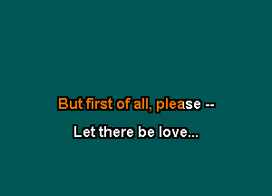 But first of all. please --

Let there be love...