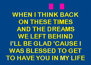 WHEN ITHINK BACK
ON THESETIMES
AND THE DREAMS
WE LEFT BEHIND

I'LL BE GLAD 'CAUSE I

WAS BLESSED TO GET
TO HAVE YOU IN MY LIFE