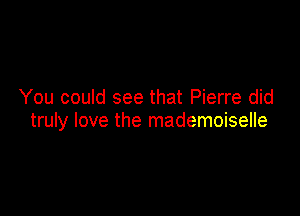 You could see that Pierre did

truly love the mademoiselle