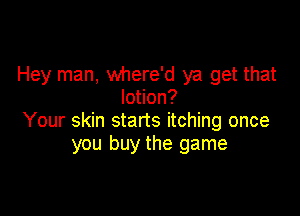 Hey man, where'd ya get that
lotion?

Your skin starts itching once
you buy the game