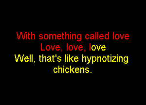 With something called love
Love, love, love

Well, that's like hypnotizing
chickens.