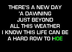 THERE'S A NEW DAY
'11 DAWNING
JUST BEYOND
ALL THIS WEATHER
I KNOW THIS LIFE CAN BE
A HARD ROW T0 HOE