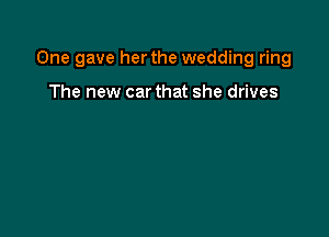 One gave her the wedding ring

The new car that she drives