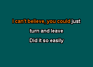 I can't believe, you could just

turn and leave

Did it so easily