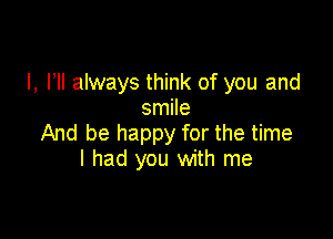 l, HI always think of you and
smile

And be happy for the time
I had you with me