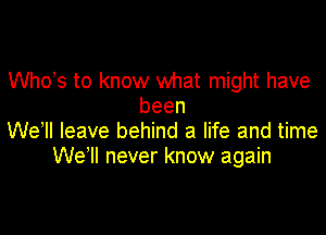 ths to know what might have
been

We ll leave behind a life and time
We'll never know again