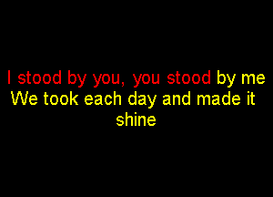 I stood by you, you stood by me

We took each day and made it
shine