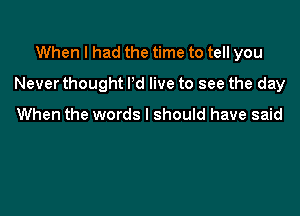 When I had the time to tell you

Never thought Pd live to see the day

When the words I should have said