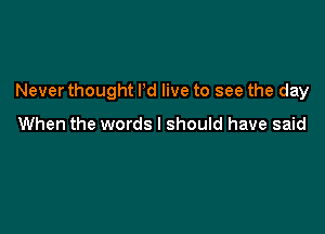 Never thought I'd live to see the day

When the words I should have said