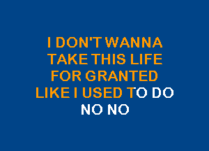 I DON'T WANNA
TAKETHIS LIFE

FOR GRANTED
LIKE I USED TO DO
NO NO