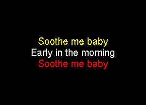 Soothe me baby

Early in the morning
Soothe me baby