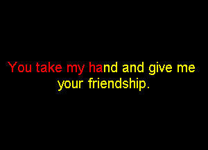 You take my hand and give me

your friendship.