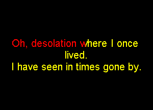 Oh, desolation where I once

lived.
I have seen in times gone by.