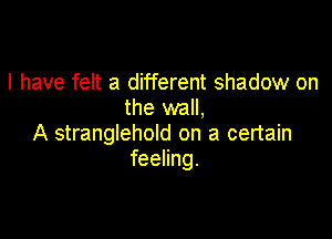 I have felt a different shadow on
the wall,

A stranglehold on a certain
feeling.