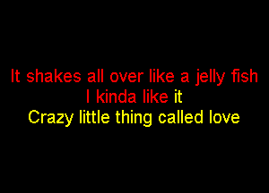 It shakes all over like a jelly fish
I kinda like it

Crazy little thing called love