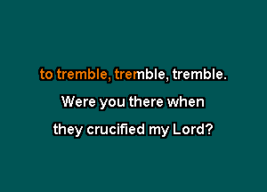 to tremble, tremble, tremble.

Were you there when

they crucified my Lord?